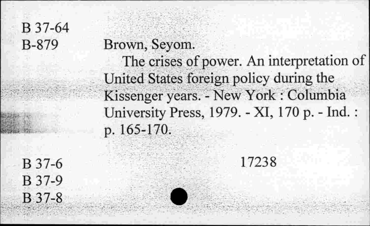 ﻿B 37-64 B-879	Brown, Seyom. The crises of power. An interpretation of United States foreign policy during the Kissenger years. - New York : Columbia University Press, 1979. - XI, 170 p. - Ind. :
...	p. 165-170.
B 37-6 B 37-9 B 37-8	17238 •